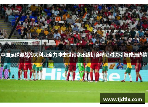 中国足球迎战澳大利亚全力冲击世预赛出线机会精彩对决引爆球迷热情