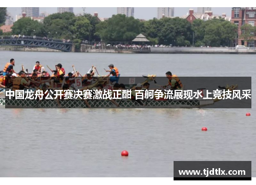 中国龙舟公开赛决赛激战正酣 百舸争流展现水上竞技风采